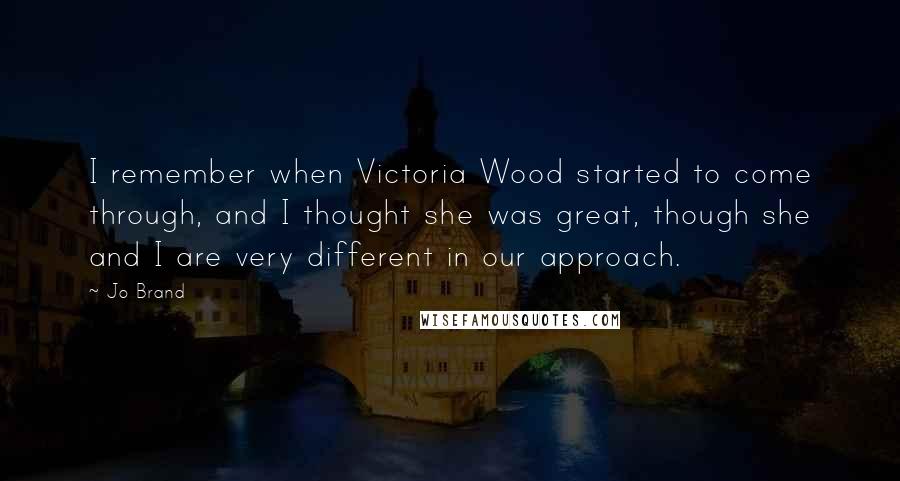 Jo Brand Quotes: I remember when Victoria Wood started to come through, and I thought she was great, though she and I are very different in our approach.