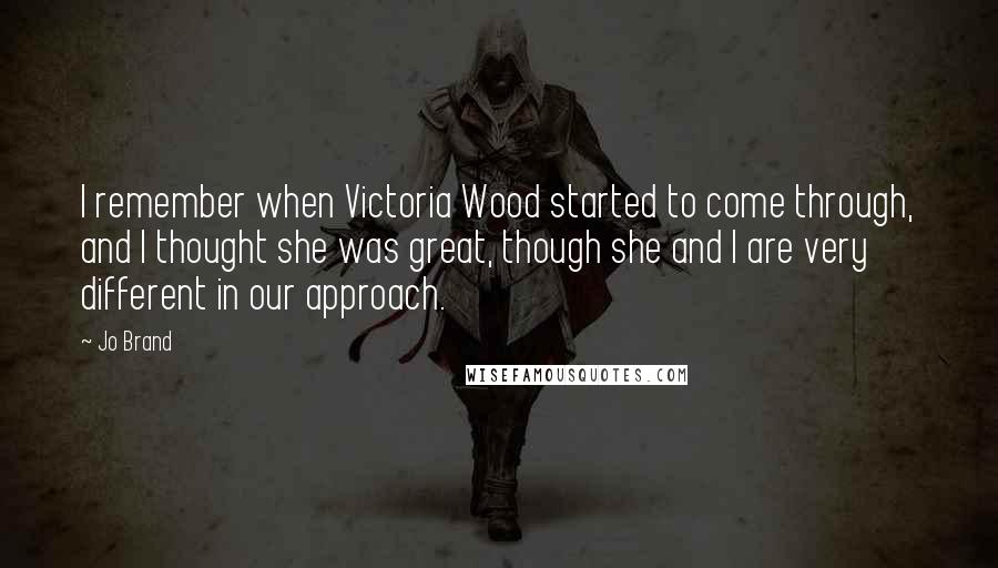 Jo Brand Quotes: I remember when Victoria Wood started to come through, and I thought she was great, though she and I are very different in our approach.