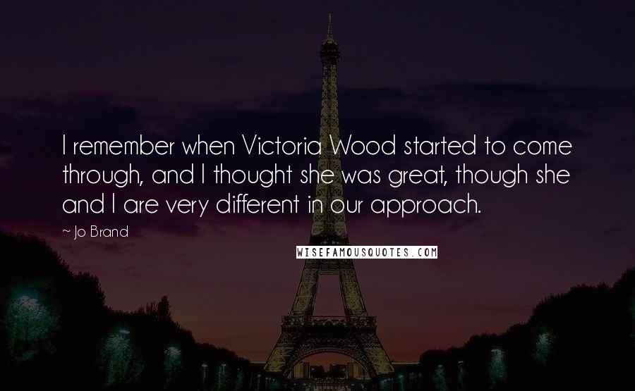 Jo Brand Quotes: I remember when Victoria Wood started to come through, and I thought she was great, though she and I are very different in our approach.