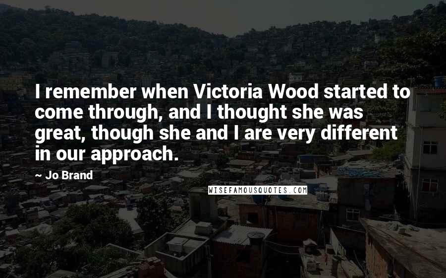 Jo Brand Quotes: I remember when Victoria Wood started to come through, and I thought she was great, though she and I are very different in our approach.