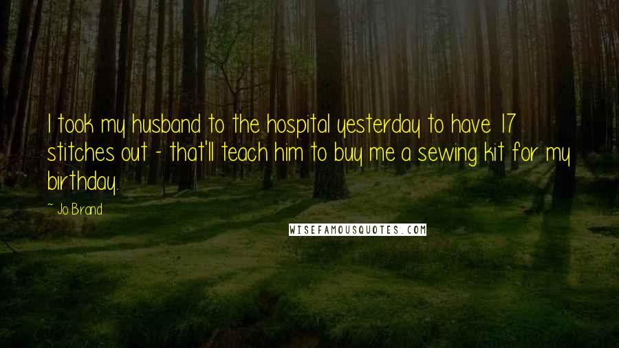 Jo Brand Quotes: I took my husband to the hospital yesterday to have 17 stitches out - that'll teach him to buy me a sewing kit for my birthday.