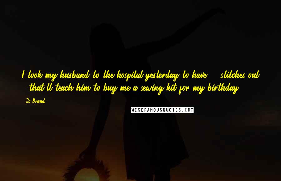 Jo Brand Quotes: I took my husband to the hospital yesterday to have 17 stitches out - that'll teach him to buy me a sewing kit for my birthday.