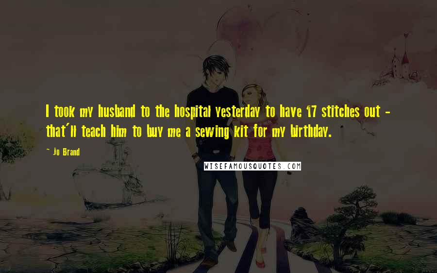 Jo Brand Quotes: I took my husband to the hospital yesterday to have 17 stitches out - that'll teach him to buy me a sewing kit for my birthday.