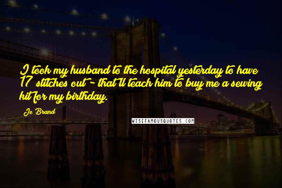 Jo Brand Quotes: I took my husband to the hospital yesterday to have 17 stitches out - that'll teach him to buy me a sewing kit for my birthday.