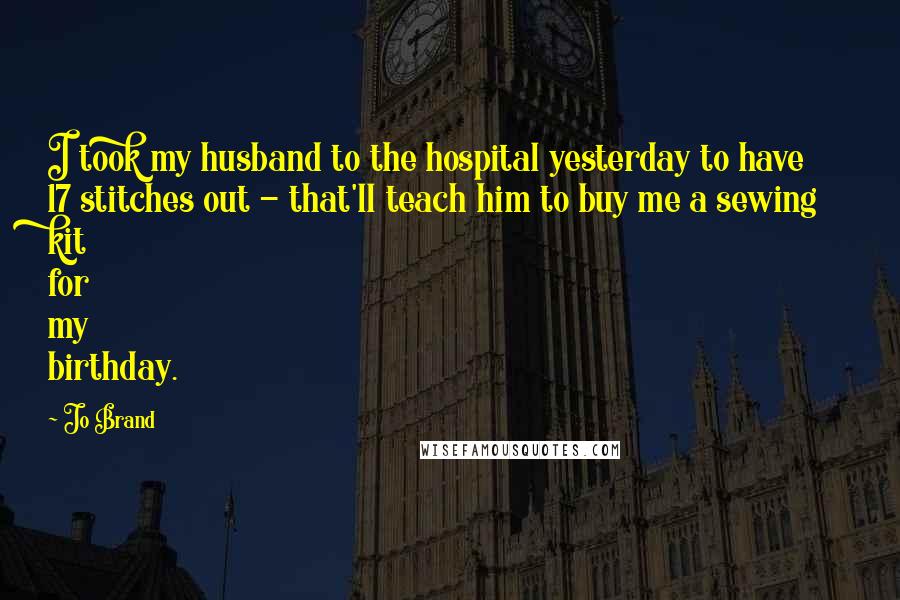 Jo Brand Quotes: I took my husband to the hospital yesterday to have 17 stitches out - that'll teach him to buy me a sewing kit for my birthday.