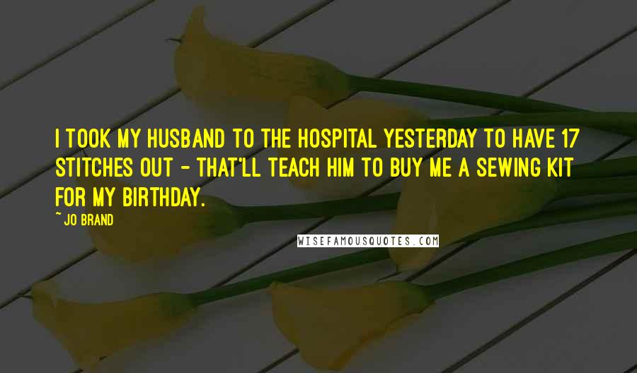 Jo Brand Quotes: I took my husband to the hospital yesterday to have 17 stitches out - that'll teach him to buy me a sewing kit for my birthday.