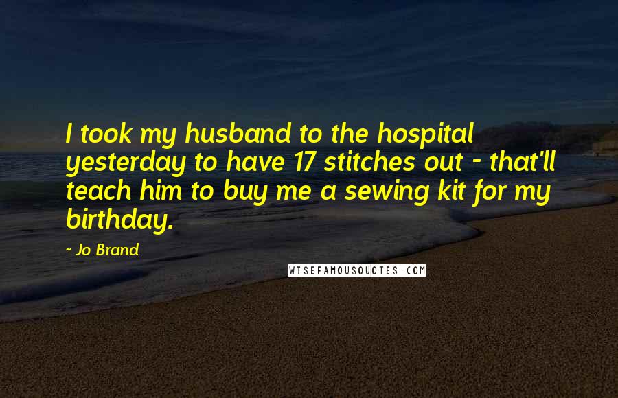 Jo Brand Quotes: I took my husband to the hospital yesterday to have 17 stitches out - that'll teach him to buy me a sewing kit for my birthday.