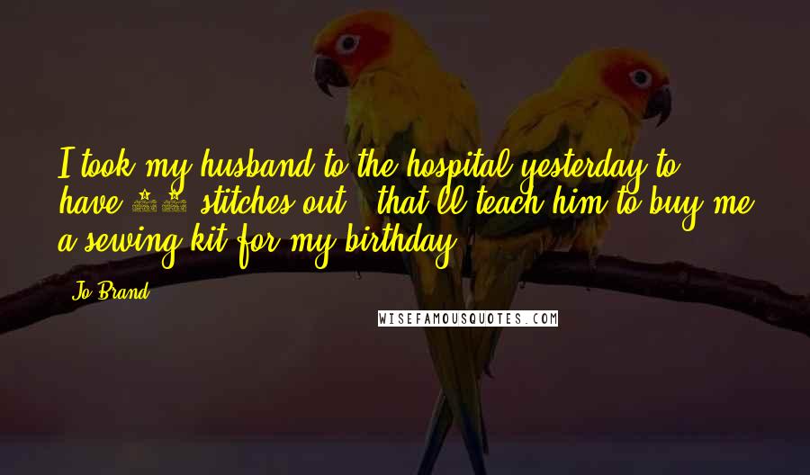 Jo Brand Quotes: I took my husband to the hospital yesterday to have 17 stitches out - that'll teach him to buy me a sewing kit for my birthday.