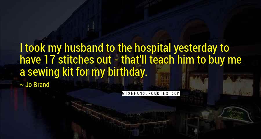 Jo Brand Quotes: I took my husband to the hospital yesterday to have 17 stitches out - that'll teach him to buy me a sewing kit for my birthday.