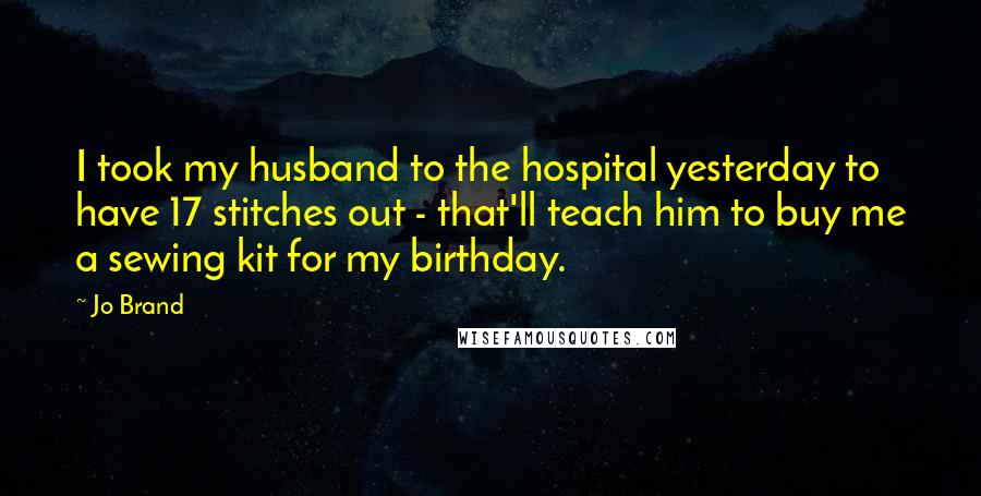 Jo Brand Quotes: I took my husband to the hospital yesterday to have 17 stitches out - that'll teach him to buy me a sewing kit for my birthday.