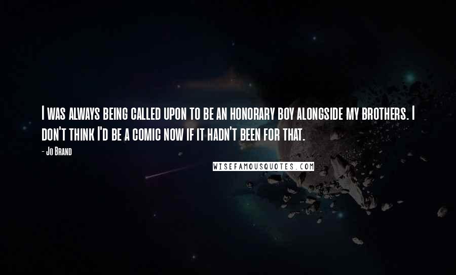 Jo Brand Quotes: I was always being called upon to be an honorary boy alongside my brothers. I don't think I'd be a comic now if it hadn't been for that.