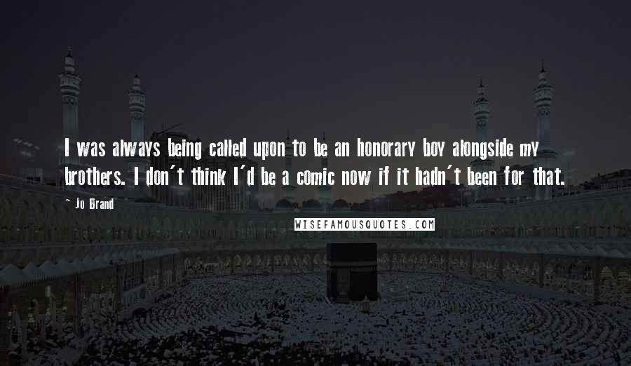 Jo Brand Quotes: I was always being called upon to be an honorary boy alongside my brothers. I don't think I'd be a comic now if it hadn't been for that.