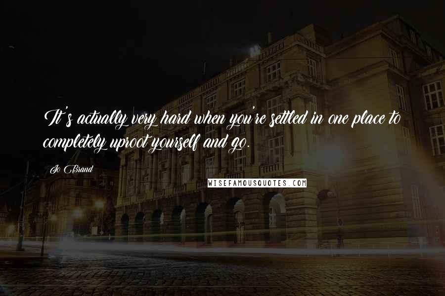 Jo Brand Quotes: It's actually very hard when you're settled in one place to completely uproot yourself and go.