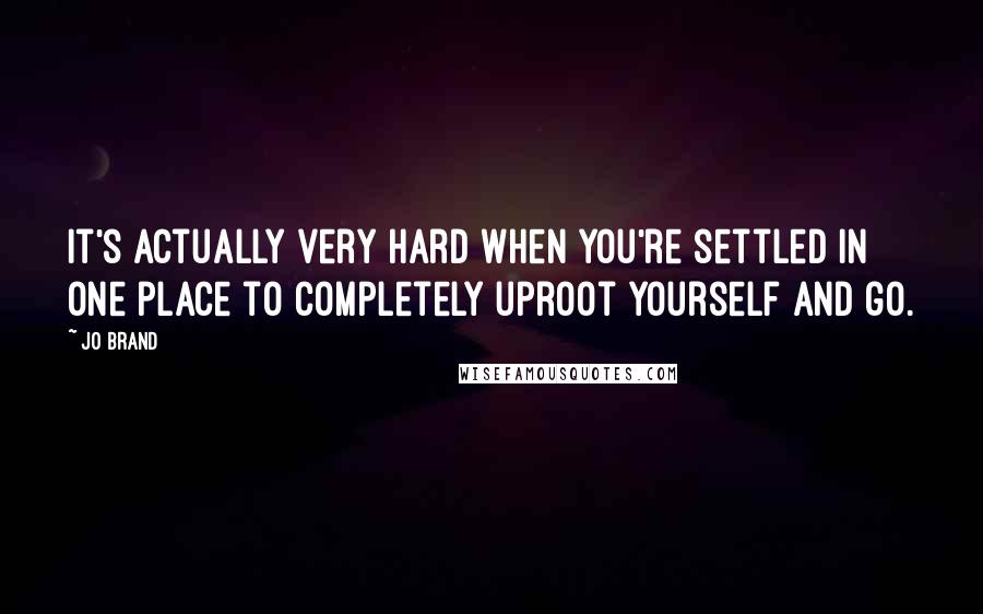 Jo Brand Quotes: It's actually very hard when you're settled in one place to completely uproot yourself and go.