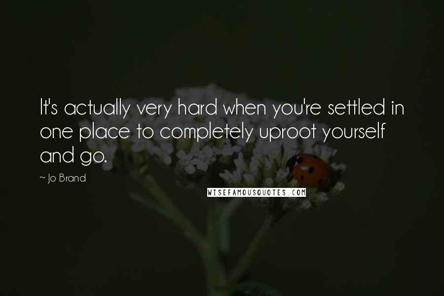Jo Brand Quotes: It's actually very hard when you're settled in one place to completely uproot yourself and go.