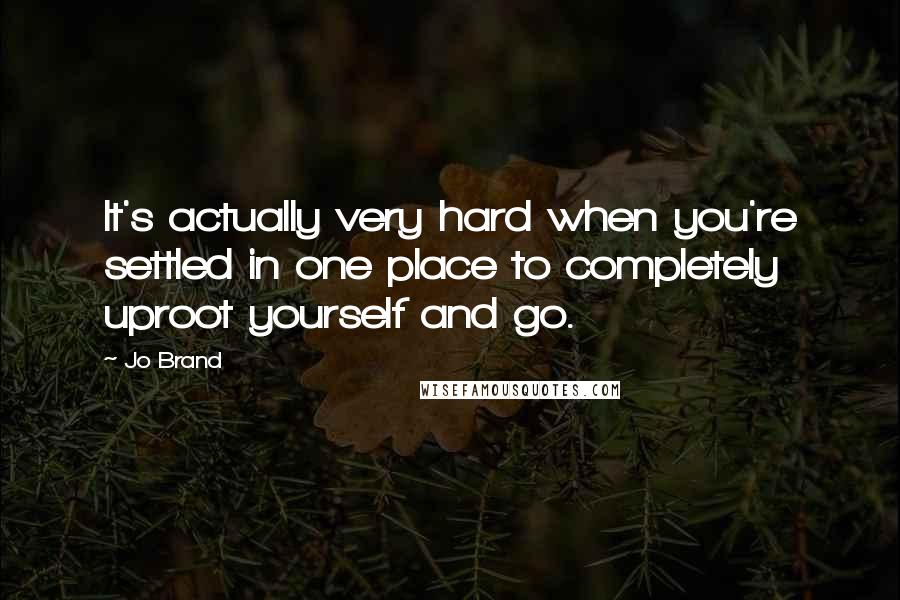 Jo Brand Quotes: It's actually very hard when you're settled in one place to completely uproot yourself and go.