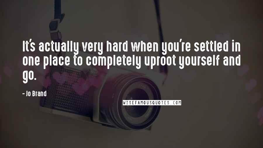 Jo Brand Quotes: It's actually very hard when you're settled in one place to completely uproot yourself and go.