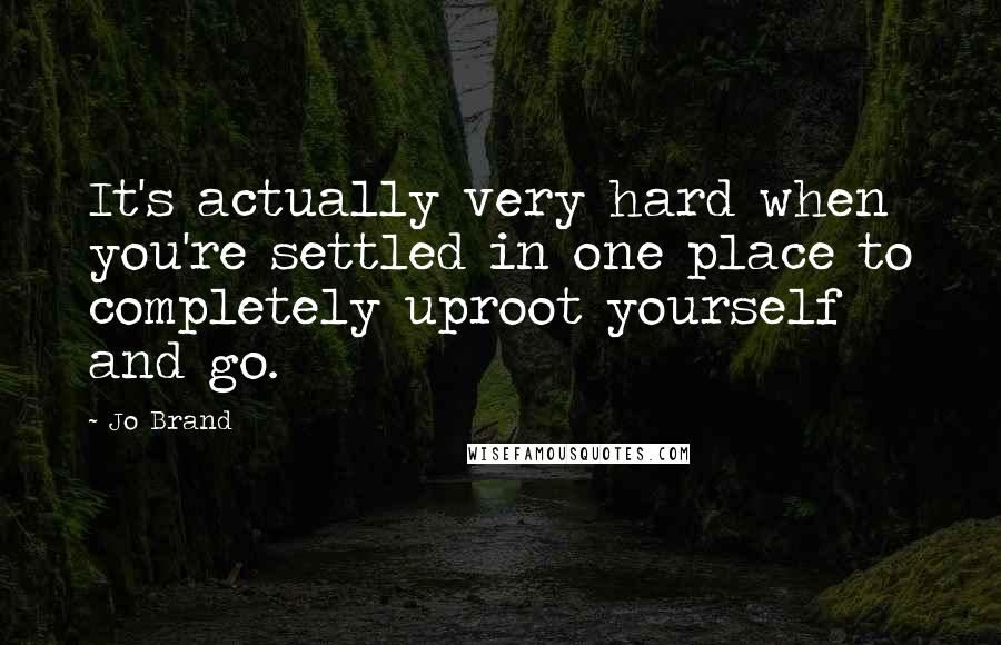 Jo Brand Quotes: It's actually very hard when you're settled in one place to completely uproot yourself and go.