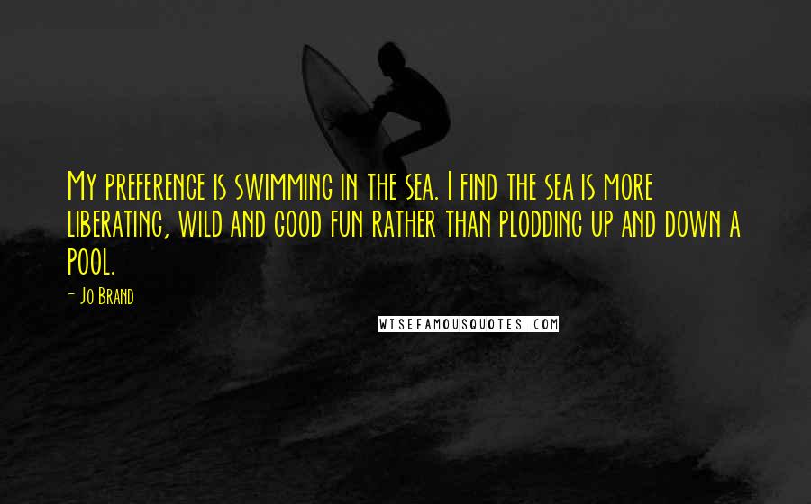 Jo Brand Quotes: My preference is swimming in the sea. I find the sea is more liberating, wild and good fun rather than plodding up and down a pool.