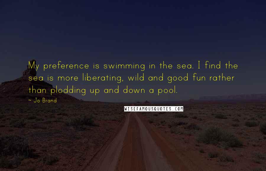 Jo Brand Quotes: My preference is swimming in the sea. I find the sea is more liberating, wild and good fun rather than plodding up and down a pool.