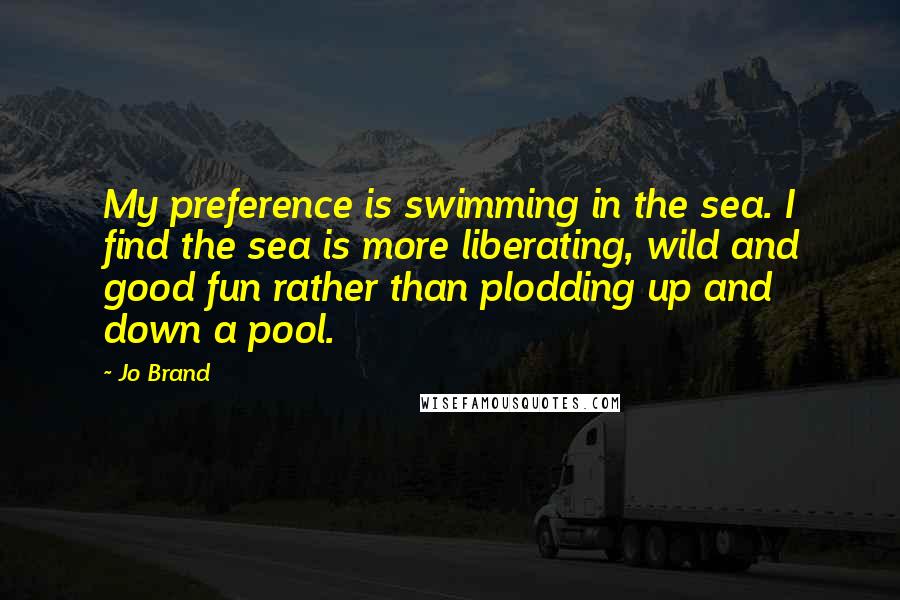 Jo Brand Quotes: My preference is swimming in the sea. I find the sea is more liberating, wild and good fun rather than plodding up and down a pool.