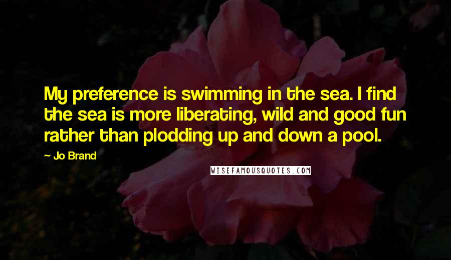 Jo Brand Quotes: My preference is swimming in the sea. I find the sea is more liberating, wild and good fun rather than plodding up and down a pool.