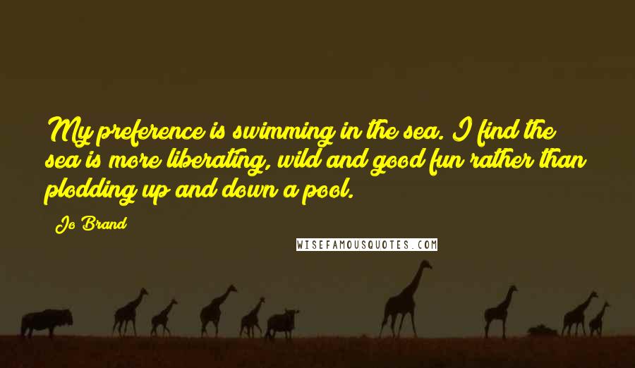 Jo Brand Quotes: My preference is swimming in the sea. I find the sea is more liberating, wild and good fun rather than plodding up and down a pool.