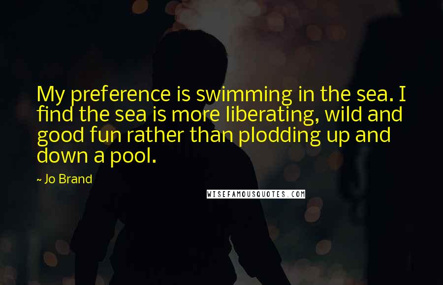 Jo Brand Quotes: My preference is swimming in the sea. I find the sea is more liberating, wild and good fun rather than plodding up and down a pool.