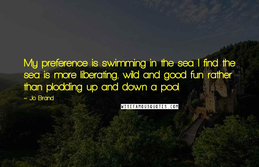 Jo Brand Quotes: My preference is swimming in the sea. I find the sea is more liberating, wild and good fun rather than plodding up and down a pool.