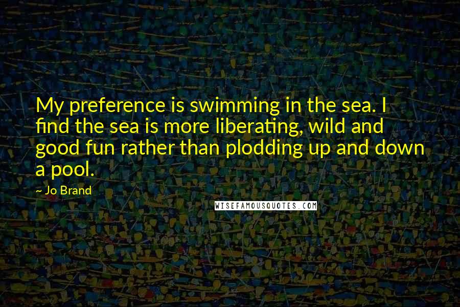 Jo Brand Quotes: My preference is swimming in the sea. I find the sea is more liberating, wild and good fun rather than plodding up and down a pool.