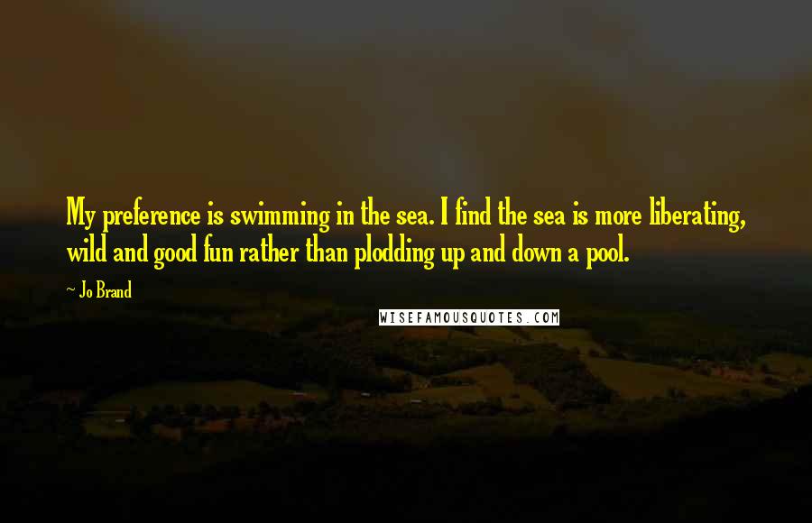 Jo Brand Quotes: My preference is swimming in the sea. I find the sea is more liberating, wild and good fun rather than plodding up and down a pool.