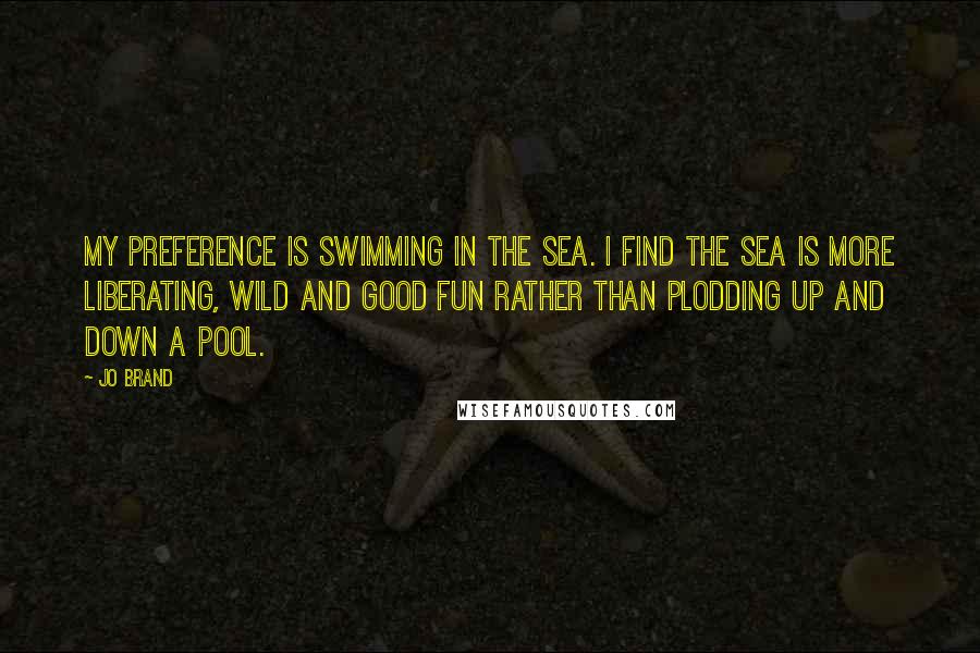 Jo Brand Quotes: My preference is swimming in the sea. I find the sea is more liberating, wild and good fun rather than plodding up and down a pool.