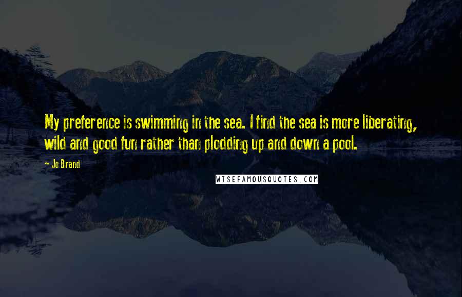 Jo Brand Quotes: My preference is swimming in the sea. I find the sea is more liberating, wild and good fun rather than plodding up and down a pool.