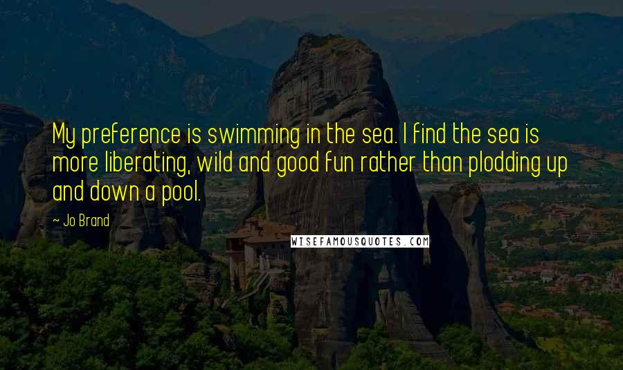 Jo Brand Quotes: My preference is swimming in the sea. I find the sea is more liberating, wild and good fun rather than plodding up and down a pool.