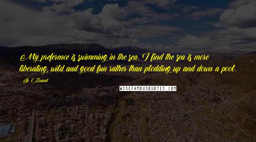 Jo Brand Quotes: My preference is swimming in the sea. I find the sea is more liberating, wild and good fun rather than plodding up and down a pool.