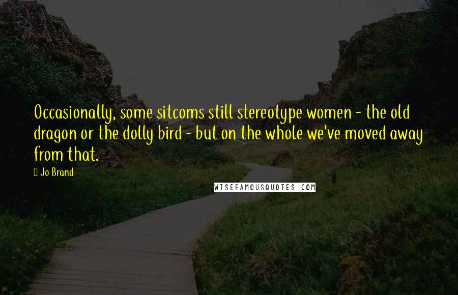 Jo Brand Quotes: Occasionally, some sitcoms still stereotype women - the old dragon or the dolly bird - but on the whole we've moved away from that.