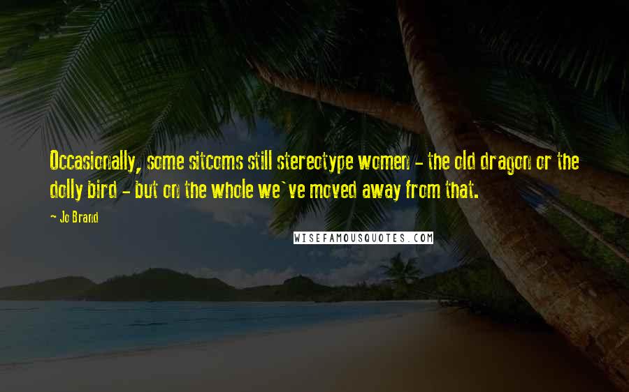 Jo Brand Quotes: Occasionally, some sitcoms still stereotype women - the old dragon or the dolly bird - but on the whole we've moved away from that.