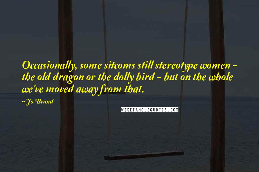 Jo Brand Quotes: Occasionally, some sitcoms still stereotype women - the old dragon or the dolly bird - but on the whole we've moved away from that.