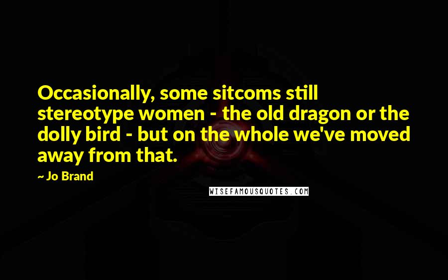 Jo Brand Quotes: Occasionally, some sitcoms still stereotype women - the old dragon or the dolly bird - but on the whole we've moved away from that.