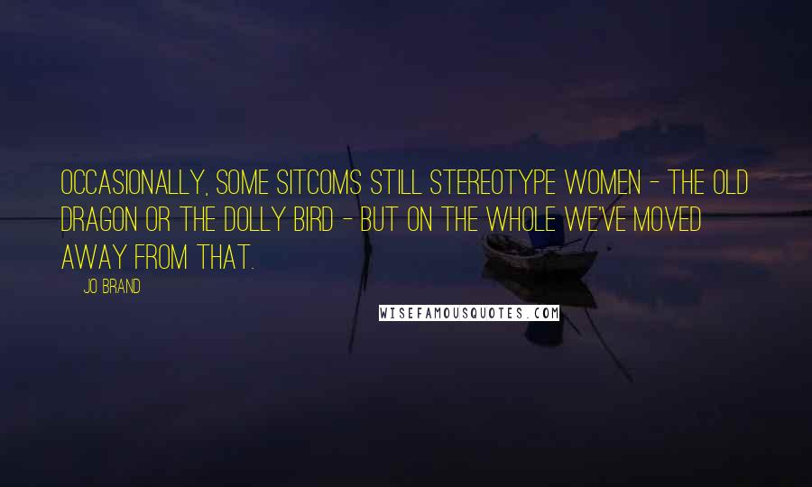 Jo Brand Quotes: Occasionally, some sitcoms still stereotype women - the old dragon or the dolly bird - but on the whole we've moved away from that.
