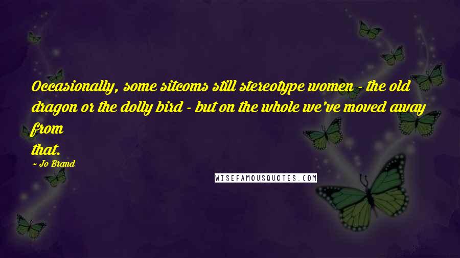 Jo Brand Quotes: Occasionally, some sitcoms still stereotype women - the old dragon or the dolly bird - but on the whole we've moved away from that.