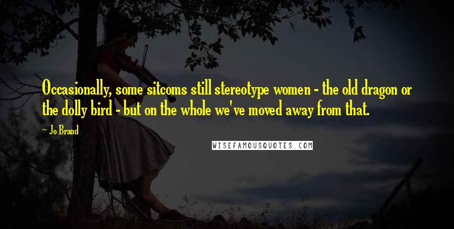 Jo Brand Quotes: Occasionally, some sitcoms still stereotype women - the old dragon or the dolly bird - but on the whole we've moved away from that.