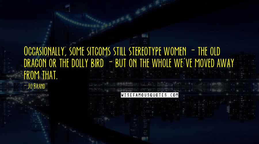 Jo Brand Quotes: Occasionally, some sitcoms still stereotype women - the old dragon or the dolly bird - but on the whole we've moved away from that.