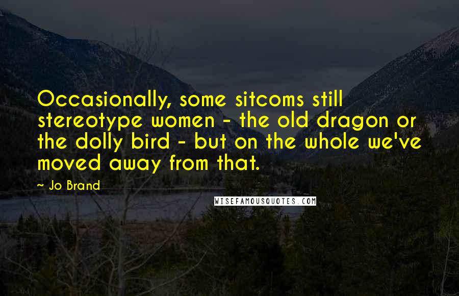 Jo Brand Quotes: Occasionally, some sitcoms still stereotype women - the old dragon or the dolly bird - but on the whole we've moved away from that.