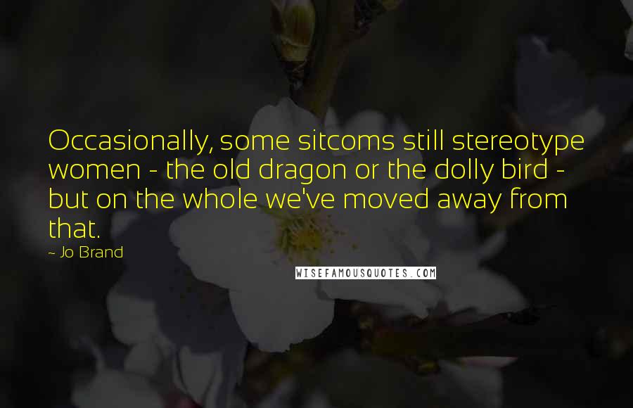 Jo Brand Quotes: Occasionally, some sitcoms still stereotype women - the old dragon or the dolly bird - but on the whole we've moved away from that.