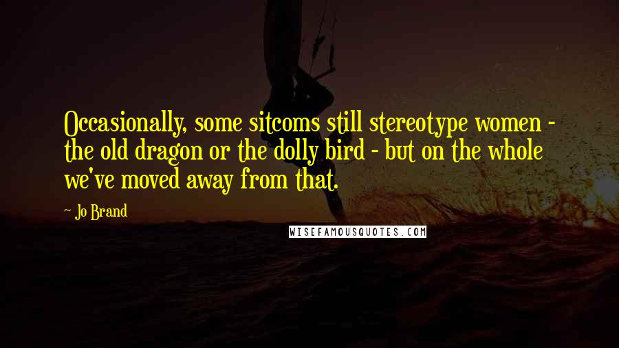 Jo Brand Quotes: Occasionally, some sitcoms still stereotype women - the old dragon or the dolly bird - but on the whole we've moved away from that.