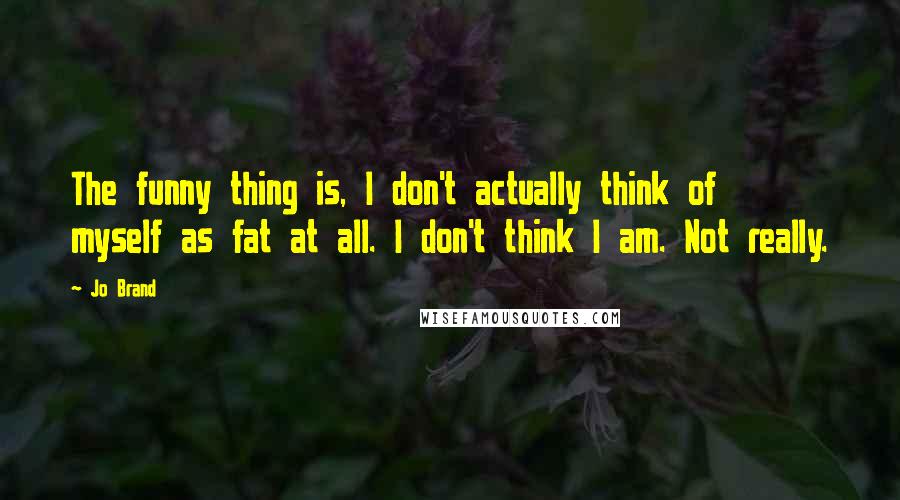 Jo Brand Quotes: The funny thing is, I don't actually think of myself as fat at all. I don't think I am. Not really.