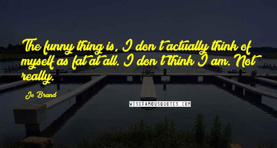 Jo Brand Quotes: The funny thing is, I don't actually think of myself as fat at all. I don't think I am. Not really.