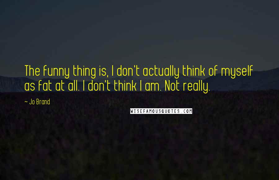 Jo Brand Quotes: The funny thing is, I don't actually think of myself as fat at all. I don't think I am. Not really.
