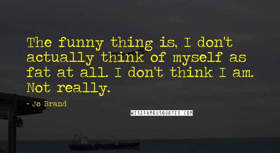 Jo Brand Quotes: The funny thing is, I don't actually think of myself as fat at all. I don't think I am. Not really.